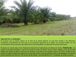 ANALISIS DE LA DEMANDA
El  producto  que  se  espera  ofrecer  es  el  fruto  de  la  palma  africana,  el  cual  será  vendido  a  las  diferentes 
compañías  procesadoras  de  fruto  que  ya  se  encuentra  operando  en  la  región; los  usuarios  finales  son  los 
consumidores de los productos derivados de los biocombustibles. Inicialmente el mercado será local.
Teniendo  en  cuenta  datos  de  la  Federación  Nacional  de  Cultivadores  de  Palma  de  Aceite,  FEDEPALMA,  Las 
ventas al mercado doméstico o interno se divide en cuatro (4) zonas: Costa, Centro, Bogotá y Cali. El principal 
destino  del  aceite  de  palma  crudo  que  se  produce  en  el  país  es  el  mercado  interno.  En  2010,  el  88%  de  las 
ventas de aceite de palma se hicieron en el mercado interno, cifra equivalente a 661,6 mil toneladas. El mercado 
10
externo participó tan sólo con 12% de las ventas totales, correspondiente a 91,7 toneladas de aceite de palma.

 