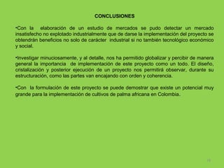 CONCLUSIONES
•Con la elaboración de un estudio de mercados se pudo detectar un mercado
insatisfecho no explotado industrialmente que de darse la implementación del proyecto se
obtendrán beneficios no solo de carácter industrial si no también tecnológico económico
y social.
•Investigar minuciosamente, y al detalle, nos ha permitido globalizar y percibir de manera
general la importancia de implementación de este proyecto como un todo. El diseño,
cristalización y posterior ejecución de un proyecto nos permitirá observar, durante su
estructuración, como las partes van encajando con orden y coherencia.
•Con la formulación de este proyecto se puede demostrar que existe un potencial muy
grande para la implementación de cultivos de palma africana en Colombia.

18

 