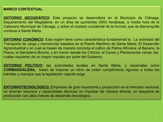 MARCO CONTEXTUAL
 
ENTORNO GEOGRÁFICO: Este  proyecto  se  desarrollará  en  el  Municipio  de  Ciénaga, 
Departamento  del  Magdalena,  en  un  área  de  quinientas  (500)  hectáreas,  a  media  hora  de  la 
Cabecera Municipal de Ciénaga, y sobre el costado occidental de la troncal, que de Barranquilla 
conduce a Santa Marta.
ENTORNO CONÓMICO: Esta región tiene como característica fundamental la : La actividad del 
Transporte de carga y mercancías basados en el Puerto Marítimo de Santa Marta; El Desarrollo 
Agroindustrial y en cual se basan de manera concreta el cultivo de Palma Africana, el Banano, la 
Pesca, la Ganadería Bovina, y en menor escala los Cítricos, el Cacao y Plantaciones varias, las  
cuales requieren de un mayor impulso por parte del Gobierno.
ENTORNO POLÍTICO: las  autoridades  locales  en  Santa  Marta,  y  nacionales  como 
CORMAGDALENA,    tratan  de  imponer  un  ritmo  de  orden  cumplimiento  riguroso  a  todos  los 
trámites y manejos que la legislación vigente exige 
ENTORNOTECNOLÓGICO: Empresas de gran trayectoria y proyección en el mercado nacional, 
no  ahorran  recursos  y  capacidades  técnicas  en  impulsar  de  manera  directa,  un  esquema  de 
producción con altos índices de desarrollo tecnológico.

6

 