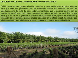 DESCRIPCION DE LOS CONSUMIDORES O BENEFICIARIOS
 
Debido a que se va a generar el cultivo, siembra, y cosecha del fruto de palma africana, 
para  que  este  sea  procesado  por  las  diferentes  plantas  de  beneficio  no  solo  del 
Magdalena, sino del resto del país, podemos manifestar que el mercado objetivo son las 
plantas  de  beneficio  o  productoras,  ubicadas  en  todo  el  territorio nacional.  Esto quiere 
decir  que  no  se  va    a  generar  el  proceso  de  la  fase  industrial,  que  es  la  extracción  y 
refinación  de  los  diversos  aceites  crudos  obtenidos  en  la  etapa  inicial  de  cultivo.    Las 
fábricas extractoras y fábricas de aceites y grasas, son  nuestro mercado objetivo.

9

 