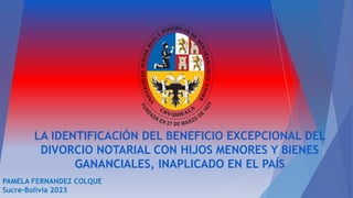 LA IDENTIFICACIÓN DEL BENEFICIO EXCEPCIONAL DEL
DIVORCIO NOTARIAL CON HIJOS MENORES Y BIENES
GANANCIALES, INAPLICADO EN EL PAÍS
PAMELA FERNANDEZ COLQUE
Sucre-Bolivia 2023
 
