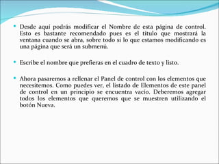  Desde aquí podrás modificar el Nombre de esta página de control.
  Esto es bastante recomendado pues es el título que mostrará la
  ventana cuando se abra, sobre todo si lo que estamos modificando es
  una página que será un submenú.

 Escribe el nombre que prefieras en el cuadro de texto y listo.

 Ahora pasaremos a rellenar el Panel de control con los elementos que
  necesitemos. Como puedes ver, el listado de Elementos de este panel
  de control en un principio se encuentra vacío. Deberemos agregar
  todos los elementos que queremos que se muestren utilizando el
  botón Nueva.
 