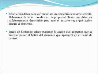  Rellenar los datos para la creación de un elemento es basante sencillo.
  Deberemos darle un nombre en la propiedad Texto que debe ser
  suficientemente descriptivo para que el usuario sepa qué acción
  ejecuta el elemento.

 Luego en Comando seleccionaremos la acción que queremos que se
  lance al pulsar el botón del elemento que aparecerá en el Panel de
  control.
 