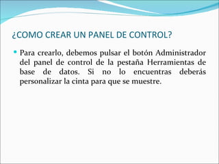 ¿COMO CREAR UN PANEL DE CONTROL?
 Para crearlo, debemos pulsar el botón Administrador
 del panel de control de la pestaña Herramientas de
 base de datos. Si no lo encuentras deberás
 personalizar la cinta para que se muestre.
 