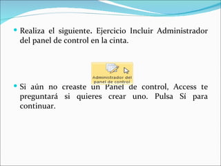  Realiza el siguiente. Ejercicio Incluir Administrador
 del panel de control en la cinta.




 Si aún no creaste un Panel de control, Access te
 preguntará si quieres crear uno. Pulsa Sí para
 continuar.
 