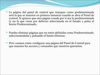  La página del panel de control que marques como predeterminada
  será la que se muestre en primera instancia cuando se abra el Panel de
  control. Si quieres que otra página creada por tí sea la predeterminada
  (y no la que viene por defecto) selecciónala en el listado y pulsa el
  botón Predeterminado.

 Puedes eliminar páginas que no estén definidas como Predeterminado
  seleccionándolas y pulsando el botón Eliminar.

 Pero veamos cómo configurar una página del Panel de Control para
  que muestre los accesos y comandos que nosotros queramos.
 