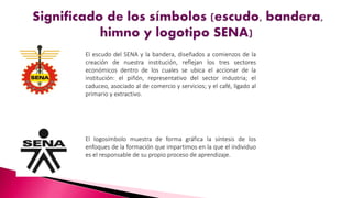 El escudo del SENA y la bandera, diseñados a comienzos de la
creación de nuestra institución, reflejan los tres sectores
económicos dentro de los cuales se ubica el accionar de la
institución: el piñón, representativo del sector industria; el
caduceo, asociado al de comercio y servicios; y el café, ligado al
primario y extractivo.
El logosímbolo muestra de forma gráfica la síntesis de los
enfoques de la formación que impartimos en la que el individuo
es el responsable de su propio proceso de aprendizaje.
 