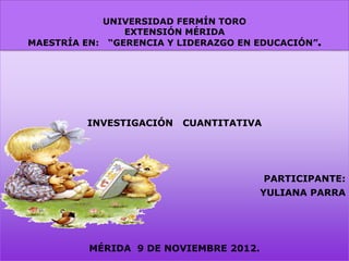 UNIVERSIDAD FERMÍN TORO
                EXTENSIÓN MÉRIDA
MAESTRÍA EN: “GERENCIA Y LIDERAZGO EN EDUCACIÓN”.




         INVESTIGACIÓN   CUANTITATIVA




                                        PARTICIPANTE:
                                        YULIANA PARRA




          MÉRIDA 9 DE NOVIEMBRE 2012.
 