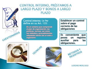 Control Interno: La ley           Establecer un control
define en su Art. 135:            sobre el pago
  Es un sistema que comprende     correcto de las
  el plan de organización, las    obligaciones
  políticas, normas, así como
  los métodos y procedimientos
  adoptados dentro de un ente u   Es conveniente que
  organismo                       posea un registro
                                  auxiliar   para las
                                  obligaciones.
 