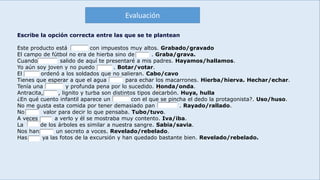 E
Escribe la opción correcta entre las que se te plantean
Este producto está con impuestos muy altos. Grabado/gravado
El campo de fútbol no era de hierba sino de . Graba/grava.
Cuando salido de aquí te presentaré a mis padres. Hayamos/hallamos.
Yo aún soy joven y no puedo . Botar/votar.
El ordenó a los soldados que no salieran. Cabo/cavo
Tienes que esperar a que el agua para echar los macarrones. Hierba/hierva. Hechar/echar.
Tenía una y profunda pena por lo sucedido. Honda/onda.
Antracita, , lignito y turba son distintos tipos decarbón. Huya, hulla
¿En qué cuento infantil aparece un con el que se pincha el dedo la protagonista?. Uso/huso.
No me gusta esta comida por tener demasiado pan . Rayado/rallado.
No valor para decir lo que pensaba. Tubo/tuvo.
A veces a verlo y él se mostraba muy contento. Iva/iba.
La de los árboles es similar a nuestra sangre. Sabia/savia.
Nos han un secreto a voces. Revelado/rebelado.
Has ya las fotos de la excursión y han quedado bastante bien. Revelado/rebelado.
Evaluación
 