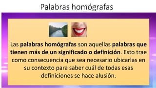 Palabras homógrafas
Las palabras homógrafas son aquellas palabras que
tienen más de un significado o definición. Esto trae
como consecuencia que sea necesario ubicarlas en
su contexto para saber cuál de todas esas
definiciones se hace alusión.
 