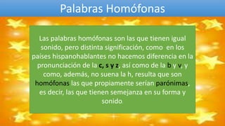 Palabras Homófonas
Las palabras homófonas son las que tienen igual
sonido, pero distinta significación, como en los
países hispanohablantes no hacemos diferencia en la
pronunciación de la c, s y z, así como de la b y v, y
como, además, no suena la h, resulta que son
homófonas las que propiamente serían parónimas,
es decir, las que tienen semejanza en su forma y
sonido.
 