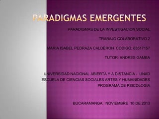 PARADIGMAS DE LA INVESTIGACION SOCIAL
TRABAJO COLABORATIVO 2
MARIA ISABEL PEDRAZA CALDERON CODIGO: 63517157
TUTOR: ANDRES GAMBA

UNIVERSIDAD NACIONAL ABIERTA Y A DISTANCIA - UNAD
ESCUELA DE CIENCIAS SOCIALES ARTES Y HUMANIDADES
PROGRAMA DE PSICOLOGIA

BUCARAMANGA, NOVIEMBRE 10 DE 2013

 