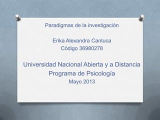 Paradigmas de la investigación
Erika Alexandra Cantuca
Código 36980278
Universidad Nacional Abierta y a Distancia
Programa de Psicología
Mayo 2013
 