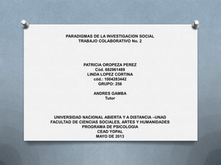 PARADIGMAS DE LA INVESTIGACION SOCIAL
TRABAJO COLABORATIVO No. 2
PATRICIA OROPEZA PEREZ
Cód. 682961489
LINDA LOPEZ CORTINA
cód.: 1004283442
GRUPO: 256
ANDRES GAMBA
Tutor
UNIVERSIDAD NACIONAL ABIERTA Y A DISTANCIA –UNAD
FACULTAD DE CIENCIAS SOCIALES, ARTES Y HUMANIDADES
PROGRAMA DE PSICOLOGIA
CEAD YOPAL
MAYO DE 2013
 