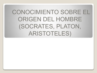 CONOCIMIENTO SOBRE EL 
ORIGEN DEL HOMBRE 
(SOCRATES, PLATON, 
ARISTOTELES) 
 