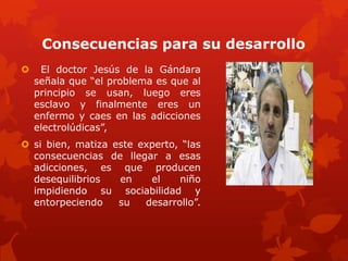 Consecuencias para su desarrollo
 El doctor Jesús de la Gándara
señala que “el problema es que al
principio se usan, luego eres
esclavo y finalmente eres un
enfermo y caes en las adicciones
electrolúdicas”,
 si bien, matiza este experto, “las
consecuencias de llegar a esas
adicciones, es que producen
desequilibrios en el niño
impidiendo su sociabilidad y
entorpeciendo su desarrollo”.
 