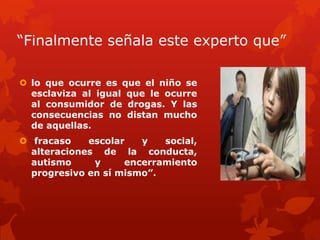 “Finalmente señala este experto que”
 lo que ocurre es que el niño se
esclaviza al igual que le ocurre
al consumidor de drogas. Y las
consecuencias no distan mucho
de aquellas.
 fracaso escolar y social,
alteraciones de la conducta,
autismo y encerramiento
progresivo en sí mismo”.
 