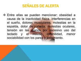 SEÑALES DE ALERTA
 Entre ellas se pueden mencionar: obesidad a
causa de la inactividad física, interferencias en
el sueño, dolores musculares, molestias en la
espalda, dolor de cabeza, molestias oculares,
tensión en las manos por excesivo uso del
teclado y el mouse, irritabilidad, menor
sociabilidad con los pares y aislamiento.
 