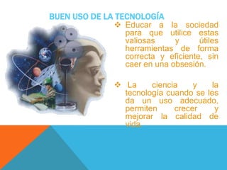 BUEN USO DE LA TECNOLOGÍA
 Educar a la sociedad
para que utilice estas
valiosas y útiles
herramientas de forma
correcta y eficiente, sin
caer en una obsesión.
 La ciencia y la
tecnología cuando se les
da un uso adecuado,
permiten crecer y
mejorar la calidad de
vida.
 