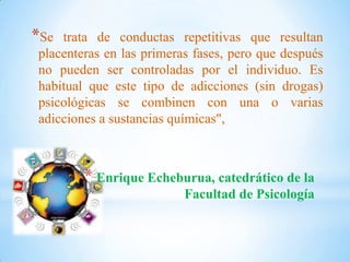 * Enrique Echeburua, catedrático de la
Facultad de Psicología
*Se trata de conductas repetitivas que resultan
placenteras en las primeras fases, pero que después
no pueden ser controladas por el individuo. Es
habitual que este tipo de adicciones (sin drogas)
psicológicas se combinen con una o varias
adicciones a sustancias químicas",
 