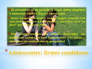 *Adolescentes: firmes candidatos
Se encuentran en un periodo en el que deben adaptarse
a numerosos cambios físicos y emocionales.
Somos incapaces de aceptar nuestra imagen corporal. Con
estas tecnologías pueden distorsionarla y convertirse en el "yo
ideal" que la sociedad reclama.
Este comportamiento les impide desarrollar sus
habilidades sociales, les hace hipersensibles a los juicios y
acrecienta sus sentimientos de inseguridad
 