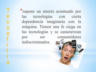 T
e
c
n
o
f
i
l
i
a
*supone un interés acentuado por
las tecnologías con cierta
dependencia imaginaria con la
máquina. Tienen una fe ciega en
las tecnologías y se caracterizan
por ser consumidores
indiscriminados.
 