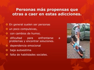 Personas más propensas que
otras a caer en estas adicciones.
 En general suelen ser personas
 un poco compulsivas,
 con cambios de humor,
 dificultad para enfrentarse a
problemas y encontrar soluciones.
 dependencia emocional
 baja autoestima
 falta de habilidades sociales.
 