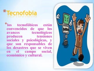 *Tecnofobia
*los tecnofóbicos están
convencidos de que los
avances tecnológicos
producen tensiones
sociales y psicológicas, y
que son responsables de
los desastres que se viven
en el campo social,
económico y cultural.
 