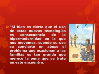  “Si bien es cierto que el uso
de estas nuevas tecnologías
es consecuencia de la
hipermodernidad en la que
nos movemos, cuando su uso
se convierte en abuso el
problema que ocasionan a las
familias es tan grande que
merece la pena que se trate
en este encuentro.
 