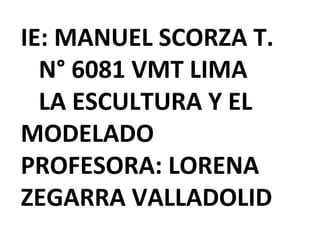 IE: MANUEL SCORZA T. 
N° 6081 VMT LIMA 
LA ESCULTURA Y EL 
MODELADO 
PROFESORA: LORENA 
ZEGARRA VALLADOLID 
 