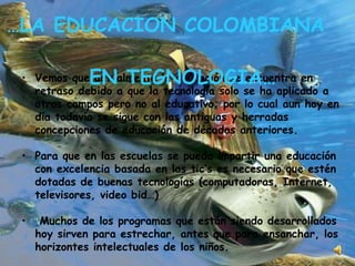 Vemos que actualmente la educación se encuentra en retraso debido a que la tecnología solo se ha aplicado a otros campos pero no al educativo; por lo cual aun hoy en día todavía se sigue con las antiguas y herradas concepciones de educación de décadas anteriores. Para que en las escuelas se pueda impartir una educación con excelencia basada en las tic’s es necesario que estén dotadas de buenas tecnologías (computadoras, Internet, televisores, video bid…) Muchos de los programas que están siendo desarrollados hoy sirven para estrechar, antes que para ensanchar, los horizontes intelectuales de los niños.  … LA EDUCACION COLOMBIANA  EN TEGNOLOGIA… 