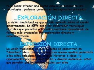 Para poder ofrecer una buena educación basada en las tecnologías, podemos guiarnos en los siguientes principios  … EXPLORACIÓN DIRECTA… La visión tradicional es que el niño aprenda sobre el mundo directamente. La meta debe ser desarrollar tecnologías digitales que permitan a los niños continuar aprendiendo de formas más avanzadas por exploración directa y experimentación.    … EXPRESIÓN DIRECTA…  La visión tradicional es que los niños se concentren en "absorber" ideas de los adultos. Los nuevos medios permitirán a los niños relacionar sus propias historias e ideas -y relacionarlas para una más amplia y diversa audiencia- antes que permitir que los adultos hablen por ellos   