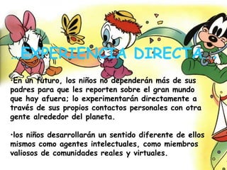 En un futuro, los niños no dependerán más de sus padres para que les reporten sobre el gran mundo que hay afuera; lo experimentarán directamente a través de sus propios contactos personales con otra gente alrededor del planeta.   los niños desarrollarán un sentido diferente de ellos mismos como agentes intelectuales, como miembros valiosos de comunidades reales y virtuales. … EXPERIENCIA DIRECTA… . 