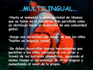 Hasta el momento la gran variedad de idiomas que se habla en el mundo ha sido percibida como un obstáculo hacia el desarrollo de una comunidad global. Surge una necesidad aún mayor de que los niños "hablen un lenguaje común“. Se deben desarrollar nuevas herramientas que permitan a los niños comunicarse con otros a través de las barreras idiomáticas, apoyando al mismo tiempo el aprendizaje de otras lenguas y aumentando el valor de la propia.   … MULTILINGUAL…   