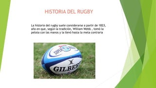 HISTORIA DEL RUGBY
La historia del rugby suele considerarse a partir de 1823,
año en que, según la tradición, William Webb , tomó la
pelota con las manos y la llevó hasta la meta contraria
 
