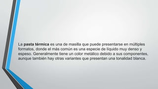 La pasta térmica es una de masilla que puede presentarse en múltiples
formatos, donde el más común es una especie de líquido muy denso y
espeso. Generalmente tiene un color metálico debido a sus componentes,
aunque también hay otras variantes que presentan una tonalidad blanca.
 