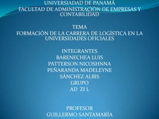 UNIVERSIADAD DE PANAMÁ
FACULTAD DE ADMINISTRACIÓN DE EMPRESAS Y
             CONTABILIDAD

                  TEMA
FORMACIÓN DE LA CARRERA DE LOGÍSTICA EN LA
        UNIVERSIDADES OFICIALES

               INTEGRANTES
             BARENECHEA LUIS
          PATTERSON NICOSHNNA
          PEÑARANDA MADELEYNE
              SÁNCHEZ ALBIS
                  GRUPO
                  AD ZI L


                PROFESOR
          GUILLERMO SANTAMARÍA
 