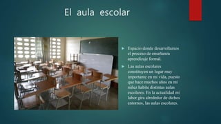 El aula escolar
 Espacio donde desarrollamos
el proceso de enseñanza
aprendizaje formal.
 Las aulas escolares
constituyen un lugar muy
importante en mi vida, puesto
que hace muchos años en mi
niñez habite distintas aulas
escolares. En la actualidad mi
labor gira alrededor de dichos
entornos, las aulas escolares.
 