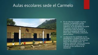 Aulas escolares sede el Carmelo
 En mi vida han surgido muchos
cambios, inicialmente recibía
orientación por parte de mis
maestros, en la actualidad soy parte
del cuerpo docente de estas
prestigiosas aulas escolares, la
persona encargada de orientar a
estos niños. Formarlos y educarlos
para el futuro.
 La educación ha cambiado en los
paradigmas y modelos que día a día
evolucionan, debido a los avances
tanto en tecnología como en
política, creencias, ciencia, economía
y demás factores que también
influyen en los cambios en la
educación.
 