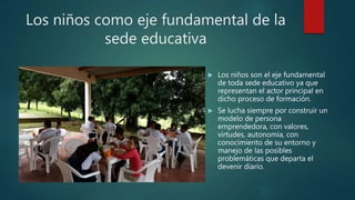 Los niños como eje fundamental de la
sede educativa
 Los niños son el eje fundamental
de toda sede educativo ya que
representan el actor principal en
dicho proceso de formación.
 Se lucha siempre por construir un
modelo de persona
emprendedora, con valores,
virtudes, autonomía, con
conocimiento de su entorno y
manejo de las posibles
problemáticas que departa el
devenir diario.
 