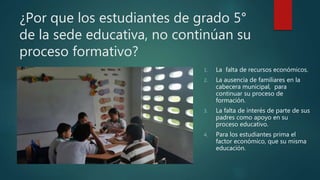 ¿Por que los estudiantes de grado 5°
de la sede educativa, no continúan su
proceso formativo?
1. La falta de recursos económicos.
2. La ausencia de familiares en la
cabecera municipal, para
continuar su proceso de
formación.
3. La falta de interés de parte de sus
padres como apoyo en su
proceso educativo.
4. Para los estudiantes prima el
factor económico, que su misma
educación.
 