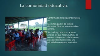 La comunidad educativa.
Conformada de la siguiente manera
por:
Los niños, padres de familia,
docentes, Director, comunidad en
general.
Son todos y cada uno de estos
actores los que hacen, luchan, se
reúnen, trabajan articulada mente,
para que la educación sea una
prioridad en nuestros territorios.
 