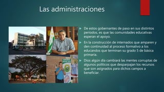 Las administraciones
.
 De estos gobernantes de paso en sus distintos
periodos, es que las comunidades educativas
esperan el apoyo.
 En la construcción de internados que amparen y
den continuidad al proceso formativo a los
educandos que terminan su grado 5 de básica
primaria.
 Dios algún día cambiará las mentes corruptas de
algunos políticos que desparpajan los recursos
que son asignados para dichos campos a
beneficiar.
 