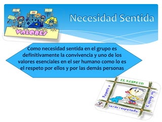 Como necesidad sentida en el grupo es
definitivamente la convivencia y uno de los
valores esenciales en el ser humano como lo es
el respeto por ellos y por las demás personas
 