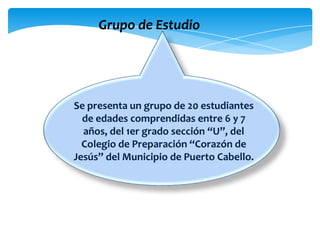 Grupo de Estudio
Se presenta un grupo de 20 estudiantes
de edades comprendidas entre 6 y 7
años, del 1er grado sección “U”, del
Colegio de Preparación “Corazón de
Jesús” del Municipio de Puerto Cabello.
 