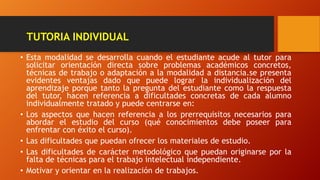 TUTORIA INDIVIDUAL
• Esta modalidad se desarrolla cuando el estudiante acude al tutor para
solicitar orientación directa sobre problemas académicos concretos,
técnicas de trabajo o adaptación a la modalidad a distancia.se presenta
evidentes ventajas dado que puede lograr la individualización del
aprendizaje porque tanto la pregunta del estudiante como la respuesta
del tutor, hacen referencia a dificultades concretas de cada alumno
individualmente tratado y puede centrarse en:
• Los aspectos que hacen referencia a los prerrequisitos necesarios para
abordar el estudio del curso (qué conocimientos debe poseer para
enfrentar con éxito el curso).
• Las dificultades que puedan ofrecer los materiales de estudio.
• Las dificultades de carácter metodológico que puedan originarse por la
falta de técnicas para el trabajo intelectual independiente.
• Motivar y orientar en la realización de trabajos.
 