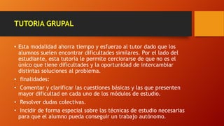 TUTORIA GRUPAL
• Esta modalidad ahorra tiempo y esfuerzo al tutor dado que los
alumnos suelen encontrar dificultades similares. Por el lado del
estudiante, esta tutoría le permite cerciorarse de que no es el
único que tiene dificultades y la oportunidad de intercambiar
distintas soluciones al problema.
• finalidades:
• Comentar y clarificar las cuestiones básicas y las que presenten
mayor dificultad en cada uno de los módulos de estudio.
• Resolver dudas colectivas.
• Incidir de forma especial sobre las técnicas de estudio necesarias
para que el alumno pueda conseguir un trabajo autónomo.
 
