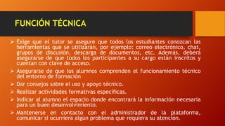 FUNCIÓN TÉCNICA
 Exige que el tutor se asegure que todos los estudiantes conozcan las
herramientas que se utilizarán, por ejemplo: correo electrónico, chat,
grupos de discusión, descarga de documentos, etc. Además, deberá
asegurarse de que todos los participantes a su cargo están inscritos y
cuentan con clave de acceso.
 Asegurarse de que los alumnos comprenden el funcionamiento técnico
del entorno de formación
 Dar consejos sobre el uso y apoyo técnico.
 Realizar actividades formativas específicas.
 Indicar al alumno el espacio donde encontrará la información necesaria
para un buen desenvolvimiento.
 Mantenerse en contacto con el administrador de la plataforma,
comunicar si ocurriera algún problema que requiera su atención.
 
