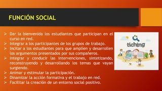 FUNCIÓN SOCIAL
 Dar la bienvenida los estudiantes que participan en el
curso en red.
 Integrar a los participantes de los grupos de trabajo.
 Incitar a los estudiantes para que amplíen y desarrollen
los argumentos presentados por sus compañeros.
 Integrar y conducir las intervenciones, sintetizando,
reconstruyendo y desarrollando los temas que vayan
surgiendo.
 Animar y estimular la participación.
 Dinamizar la acción formativa y el trabajo en red.
 Facilitar la creación de un entorno social positivo.
 